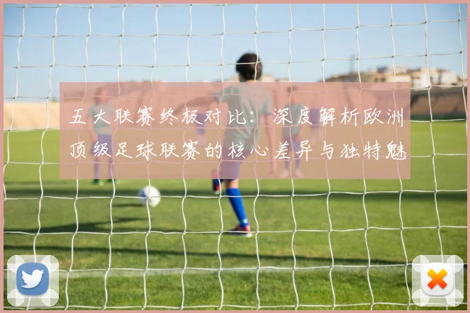 五大联赛终极对比：深度解析欧洲顶级足球联赛的核心差异与独特魅力