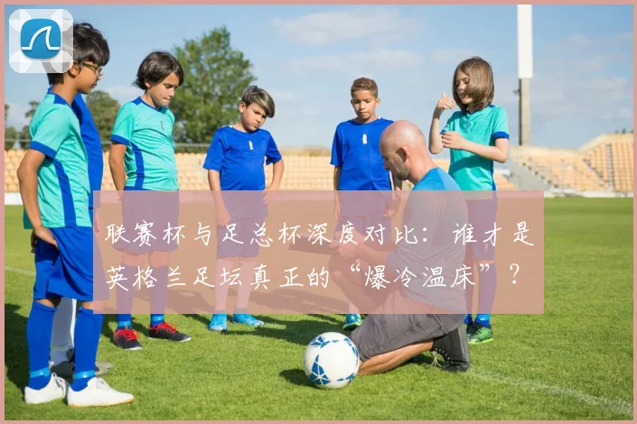 联赛杯与足总杯深度对比:谁才是英格兰足坛真正的“爆冷温床”?