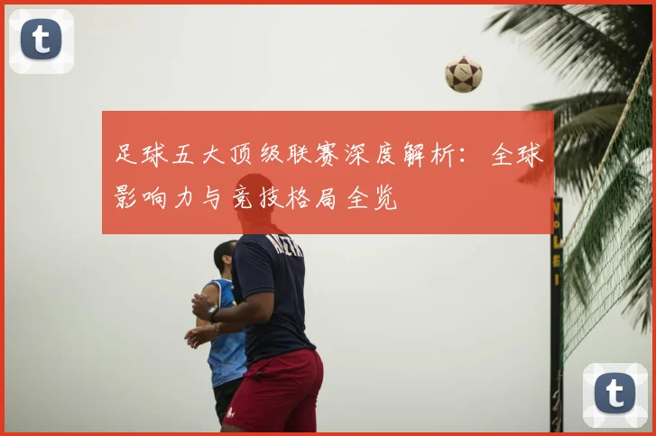 足球五大顶级联赛深度解析:全球影响力与竞技格局全览