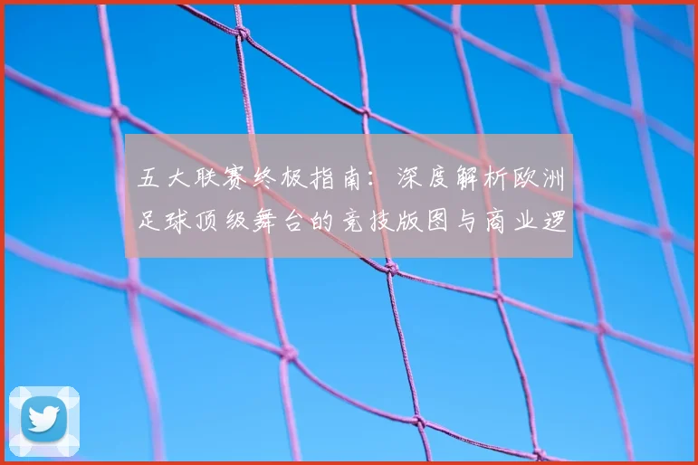 五大联赛终极指南：深度解析欧洲足球顶级舞台的竞技版图与商业逻辑