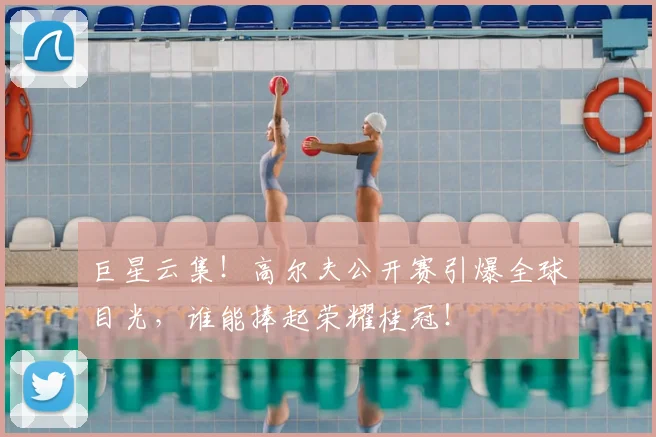 巨星云集！高尔夫公开赛引爆全球目光，谁能捧起荣耀桂冠！