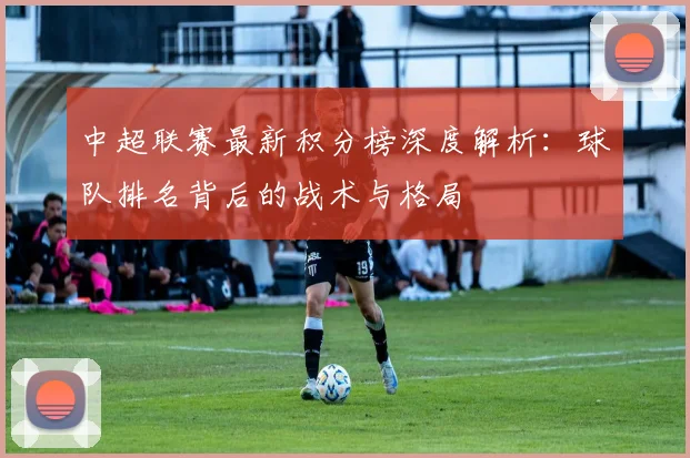 中超联赛最新积分榜深度解析:球队排名背后的战术与格局