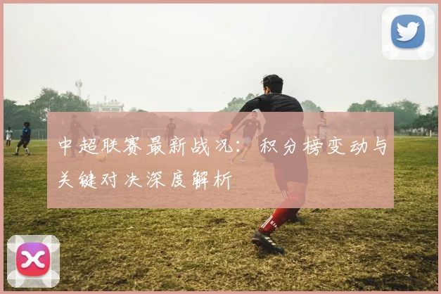 中超联赛最新战况：积分榜变动与关键对决深度解析