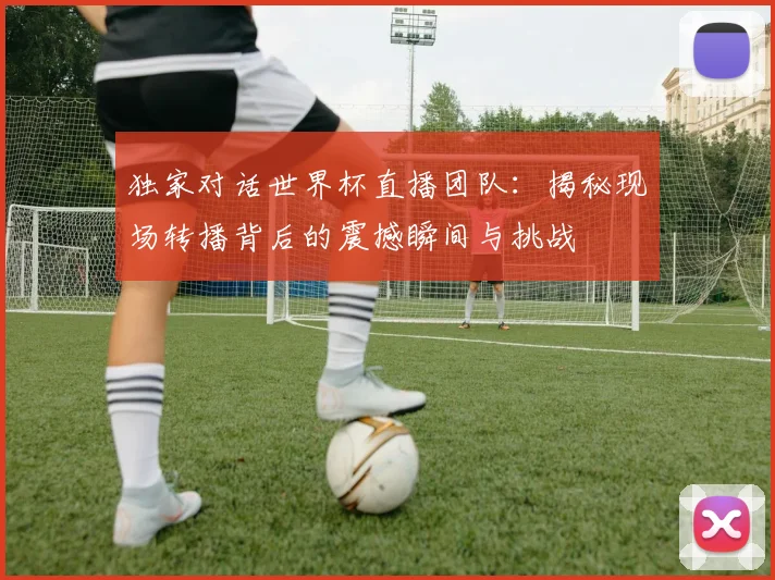 独家对话世界杯直播团队:揭秘现场转播背后的震撼瞬间与挑战