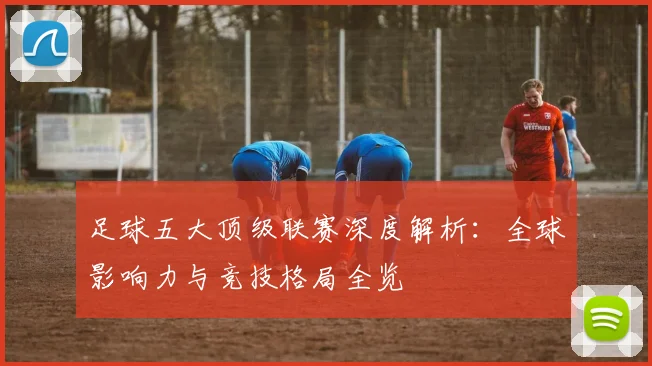 足球五大顶级联赛深度解析:全球影响力与竞技格局全览