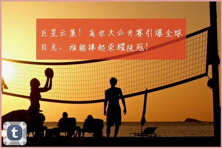 巨星云集！高尔夫公开赛引爆全球目光，谁能捧起荣耀桂冠！